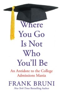 The cover of the book Where You Go Is Not Who You'll Be by Frank Bruni. This book shows a different perspective to college admissions. The cover of the book Where You Go Is Not Who You'll Be by Frank Bruni. This book shows a different perspective to college admissions.